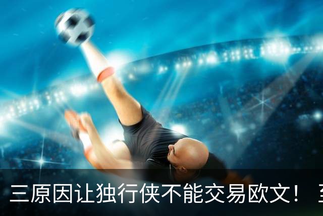 三原因让独行侠不能交易欧文！ 至少要观察到交易截止日前