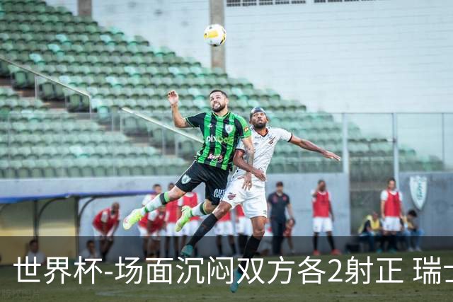 世界杯-场面沉闷双方各2射正 瑞士0-0哥伦比亚进加时