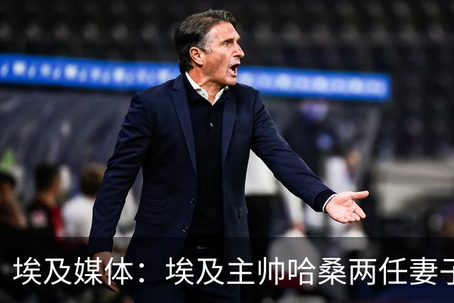 埃及媒体：埃及主帅哈桑两任妻子发生肢体冲突，哈桑本人一度昏厥