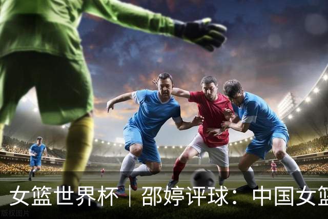 女篮世界杯｜邵婷评球：中国女篮在淬炼中收获未来