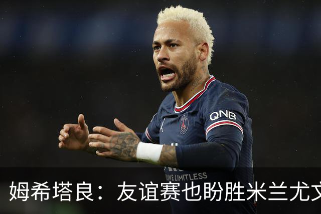 姆希塔良：友谊赛也盼胜米兰尤文，世界杯看得不多